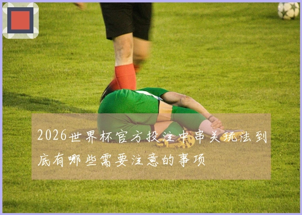 2026世界杯官方投注中串关玩法到底有哪些需要注意的事项